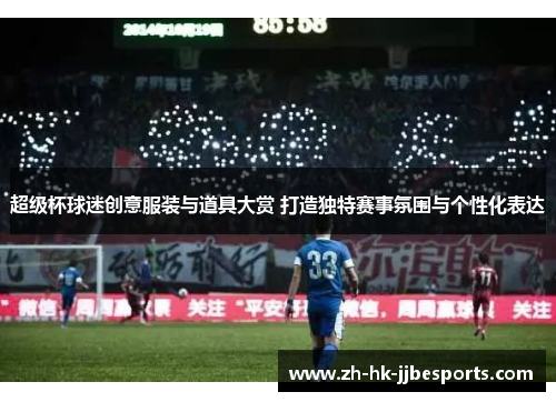 超级杯球迷创意服装与道具大赏 打造独特赛事氛围与个性化表达
