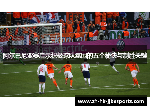 阿尔巴尼亚赛启示积极球队氛围的五个秘诀与制胜关键