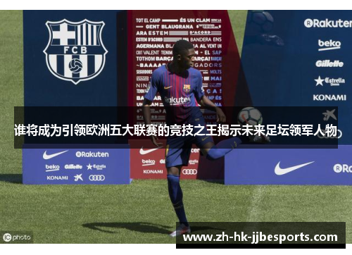 谁将成为引领欧洲五大联赛的竞技之王揭示未来足坛领军人物